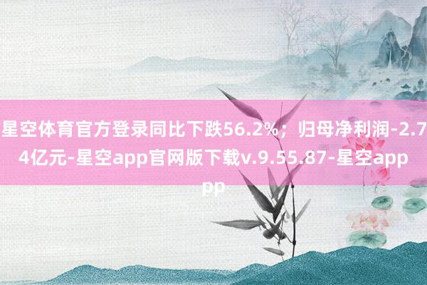 星空体育官方登录同比下跌56.2%;归母净利润-2.74亿元-星空app官网版下载v.9.55.87-星空app