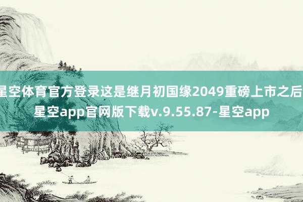 星空体育官方登录这是继月初国缘2049重磅上市之后-星空app官网版下载v.9.55.87-星空app