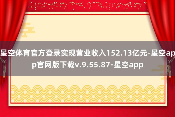星空体育官方登录实现营业收入152.13亿元-星空app官网版下载v.9.55.87-星空app