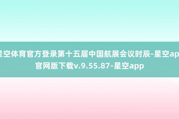 星空体育官方登录第十五届中国航展会议时辰-星空app官网版下载v.9.55.87-星空app