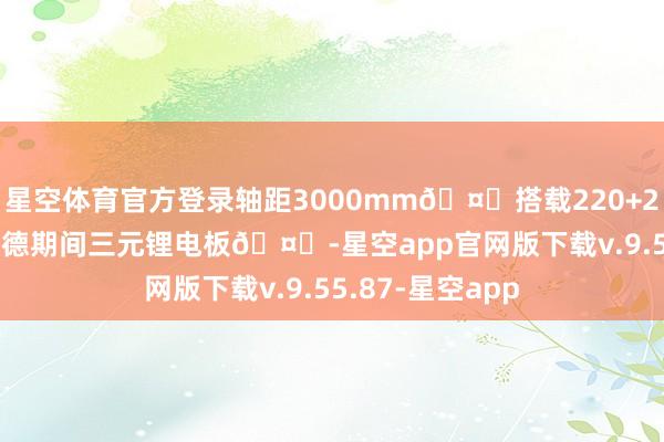 星空体育官方登录轴距3000mm🤔搭载220+288kW电机和宁德期间三元锂电板🤔-星空app官网版下载v.9.55.87-星空app