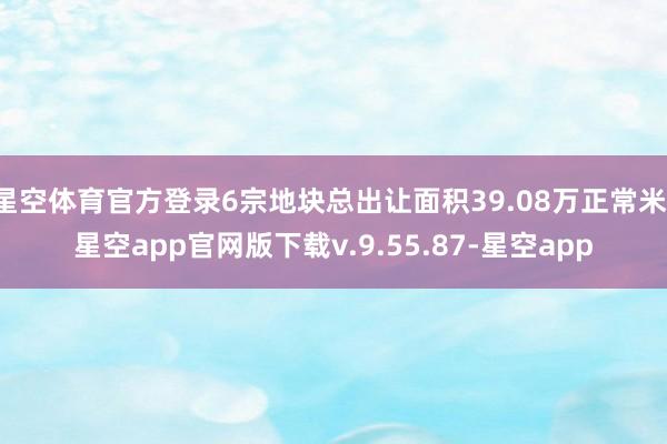星空体育官方登录6宗地块总出让面积39.08万正常米-星空app官网版下载v.9.55.87-星空app