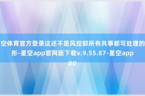 星空体育官方登录这还不是风控部所有共事都可处理的情形-星空app官网版下载v.9.55.87-星空app
