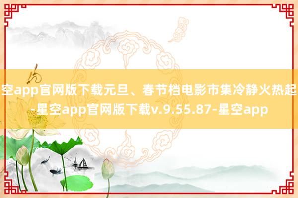 星空app官网版下载元旦、春节档电影市集冷静火热起来-星空app官网版下载v.9.55.87-星空app