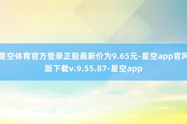 星空体育官方登录正股最新价为9.65元-星空app官网版下载v.9.55.87-星空app