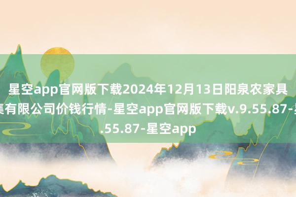 星空app官网版下载2024年12月13日阳泉农家具批发市集有限公司价钱行情-星空app官网版下载v.9.55.87-星空app