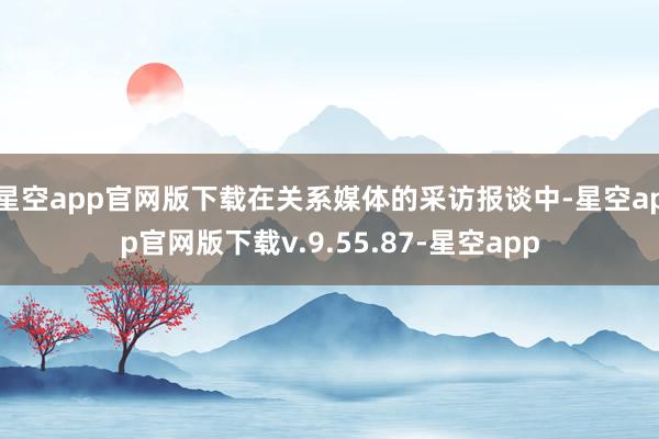 星空app官网版下载在关系媒体的采访报谈中-星空app官网版下载v.9.55.87-星空app