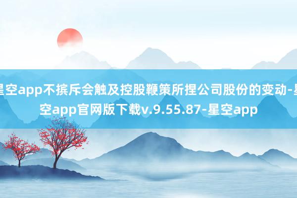 星空app不摈斥会触及控股鞭策所捏公司股份的变动-星空app官网版下载v.9.55.87-星空app