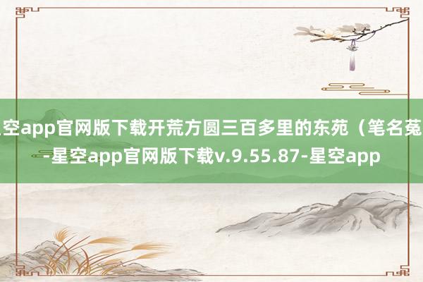 星空app官网版下载开荒方圆三百多里的东苑（笔名菟园-星空app官网版下载v.9.55.87-星空app