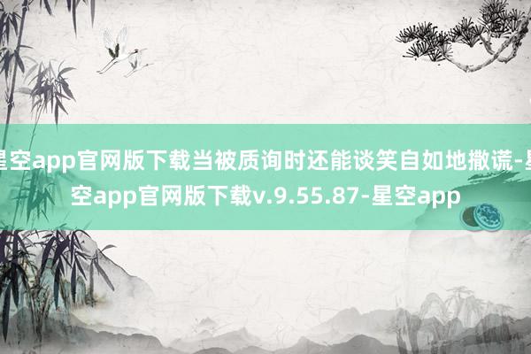 星空app官网版下载当被质询时还能谈笑自如地撒谎-星空app官网版下载v.9.55.87-星空app
