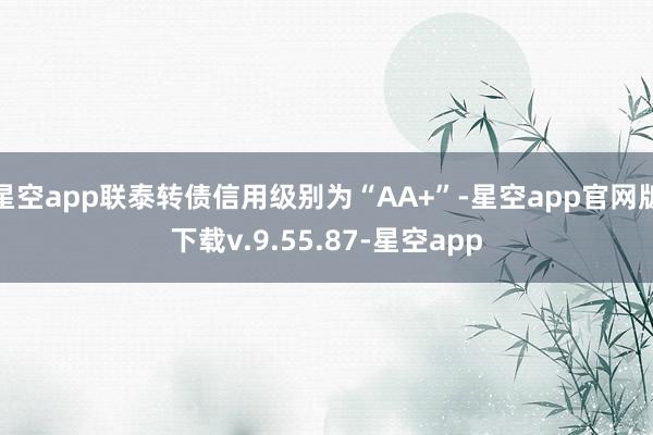 星空app联泰转债信用级别为“AA+”-星空app官网版下载v.9.55.87-星空app