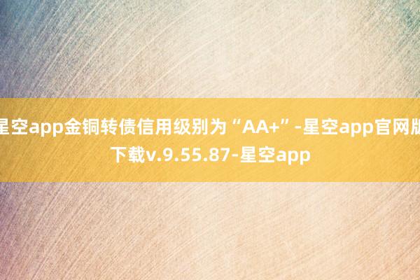 星空app金铜转债信用级别为“AA+”-星空app官网版下载v.9.55.87-星空app