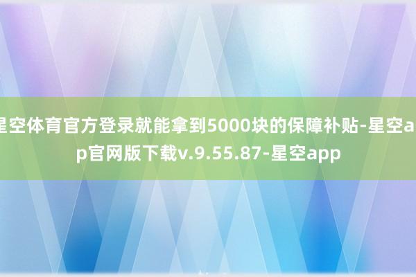星空体育官方登录就能拿到5000块的保障补贴-星空app官网版下载v.9.55.87-星空app