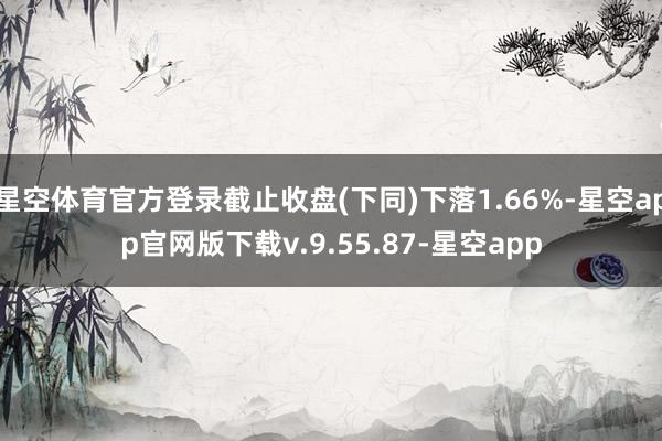 星空体育官方登录截止收盘(下同)下落1.66%-星空app官网版下载v.9.55.87-星空app