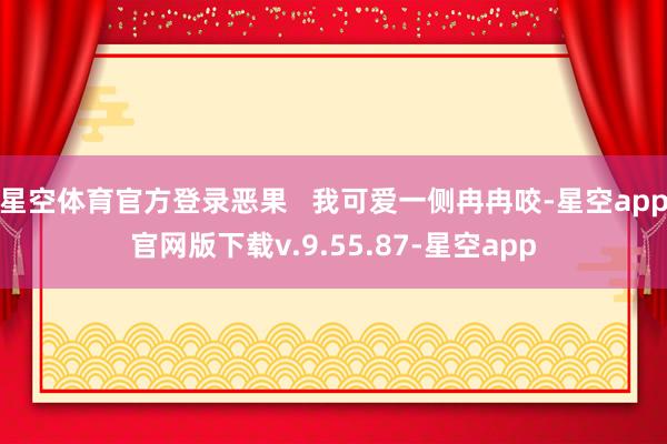 星空体育官方登录恶果   我可爱一侧冉冉咬-星空app官网版下载v.9.55.87-星空app