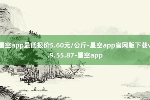 星空app最低报价5.60元/公斤-星空app官网版下载v.9.55.87-星空app