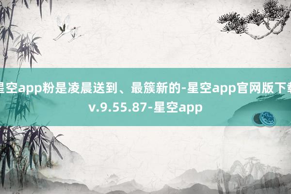 星空app粉是凌晨送到、最簇新的-星空app官网版下载v.9.55.87-星空app