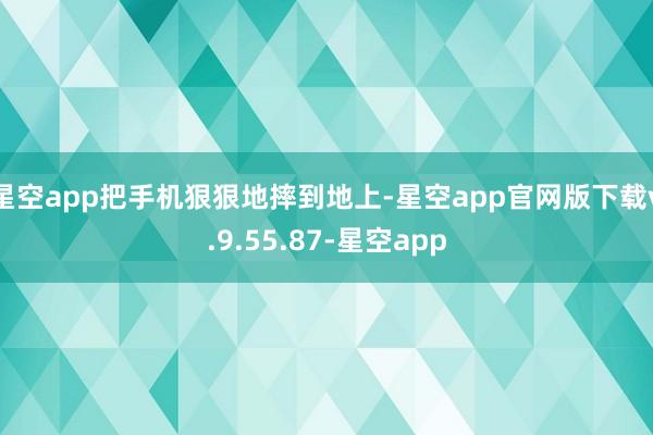 星空app把手机狠狠地摔到地上-星空app官网版下载v.9.55.87-星空app