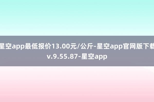 星空app最低报价13.00元/公斤-星空app官网版下载v.9.55.87-星空app