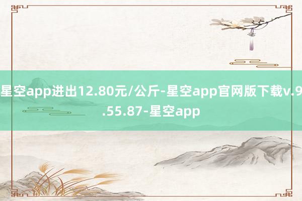 星空app进出12.80元/公斤-星空app官网版下载v.9.55.87-星空app