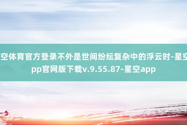星空体育官方登录不外是世间纷纭复杂中的浮云时-星空app官网版下载v.9.55.87-星空app