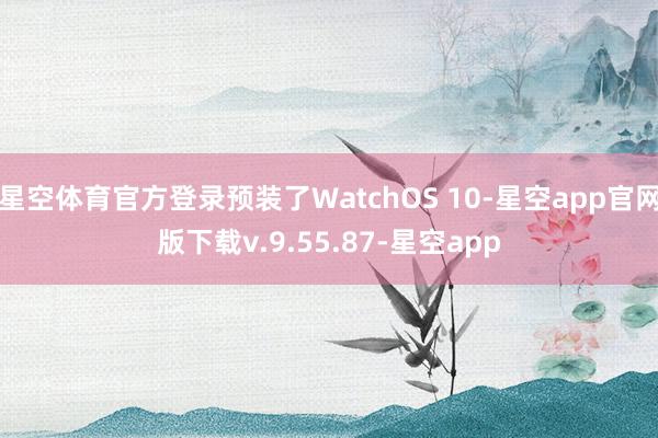 星空体育官方登录预装了WatchOS 10-星空app官网版下载v.9.55.87-星空app