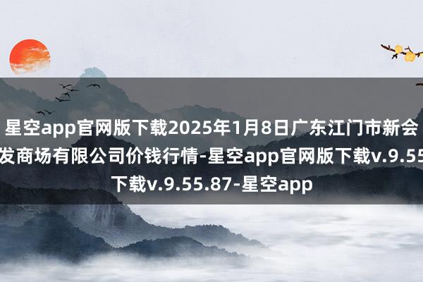 星空app官网版下载2025年1月8日广东江门市新会区生果食物批发商场有限公司价钱行情-星空app官网版下载v.9.55.87-星空app