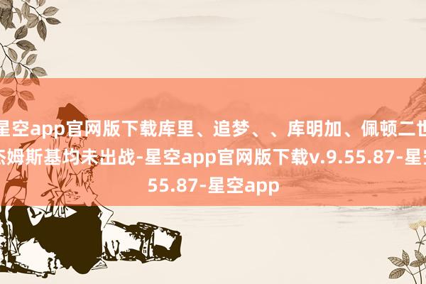 星空app官网版下载库里、追梦、、库明加、佩顿二世和波杰姆斯基均未出战-星空app官网版下载v.9.55.87-星空app