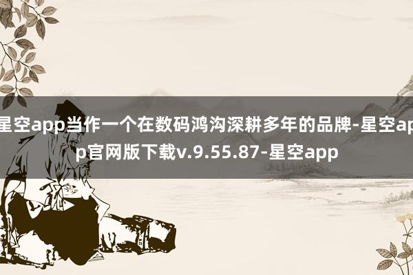 星空app当作一个在数码鸿沟深耕多年的品牌-星空app官网版下载v.9.55.87-星空app