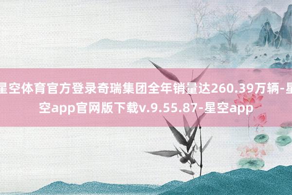 星空体育官方登录奇瑞集团全年销量达260.39万辆-星空app官网版下载v.9.55.87-星空app