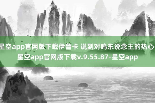 星空app官网版下载伊鲁卡 说到对鸣东说念主的热心-星空app官网版下载v.9.55.87-星空app
