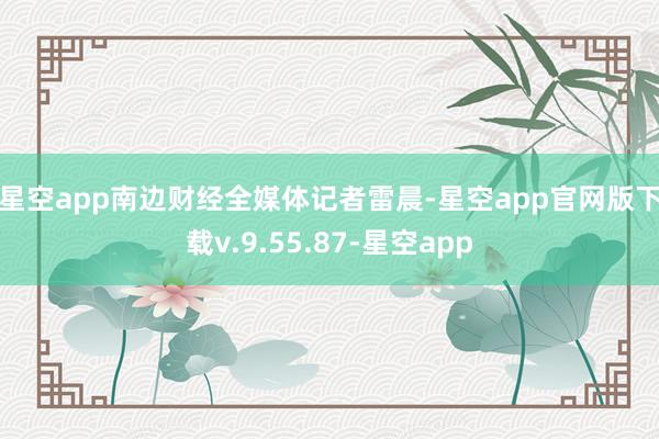 星空app　　南边财经全媒体记者雷晨-星空app官网版下载v.9.55.87-星空app