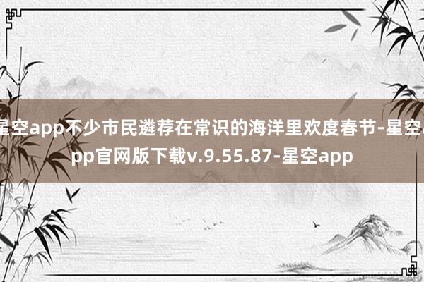 星空app不少市民遴荐在常识的海洋里欢度春节-星空app官网版下载v.9.55.87-星空app