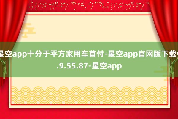 星空app十分于平方家用车首付-星空app官网版下载v.9.55.87-星空app