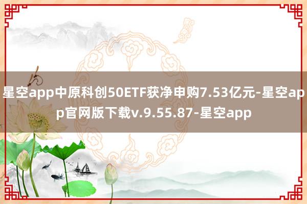 星空app中原科创50ETF获净申购7.53亿元-星空app官网版下载v.9.55.87-星空app