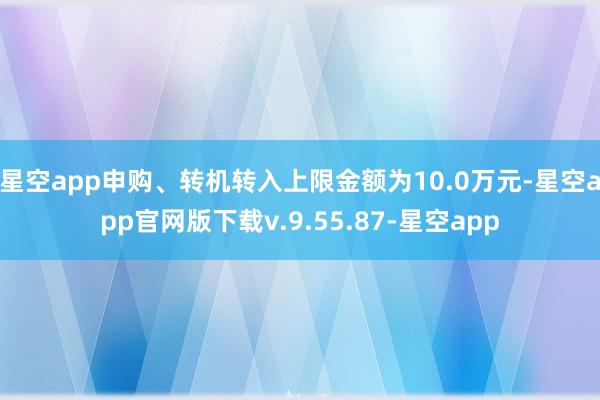 星空app申购、转机转入上限金额为10.0万元-星空app官网版下载v.9.55.87-星空app