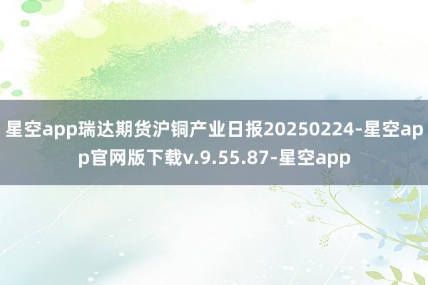 星空app瑞达期货沪铜产业日报20250224-星空app官网版下载v.9.55.87-星空app