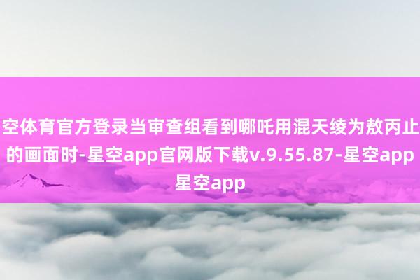 星空体育官方登录当审查组看到哪吒用混天绫为敖丙止血的画面时-星空app官网版下载v.9.55.87-星空app