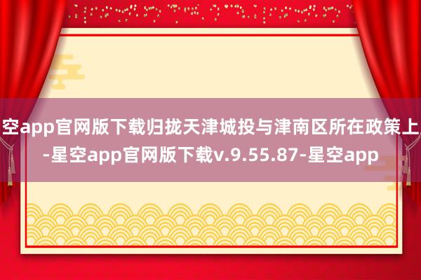 星空app官网版下载归拢天津城投与津南区所在政策上风-星空app官网版下载v.9.55.87-星空app