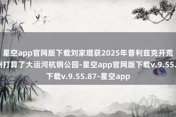 星空app官网版下载刘家琨获2025年普利兹克开荒奖，他在杭州打算了大运河杭钢公园-星空app官网版下载v.9.55.87-星空app