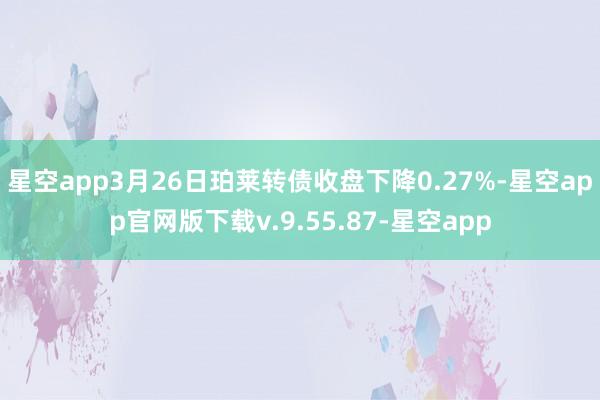 星空app3月26日珀莱转债收盘下降0.27%-星空app官网版下载v.9.55.87-星空app
