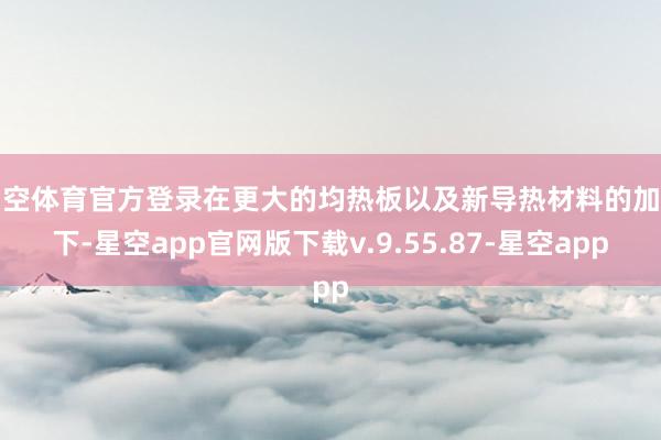 星空体育官方登录在更大的均热板以及新导热材料的加捏下-星空app官网版下载v.9.55.87-星空app