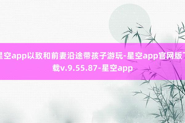 星空app以致和前妻沿途带孩子游玩-星空app官网版下载v.9.55.87-星空app