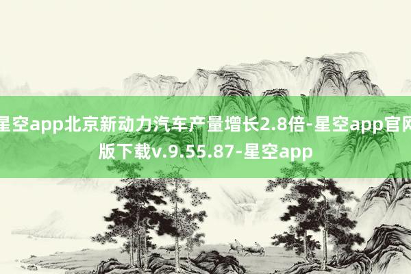 星空app北京新动力汽车产量增长2.8倍-星空app官网版下载v.9.55.87-星空app