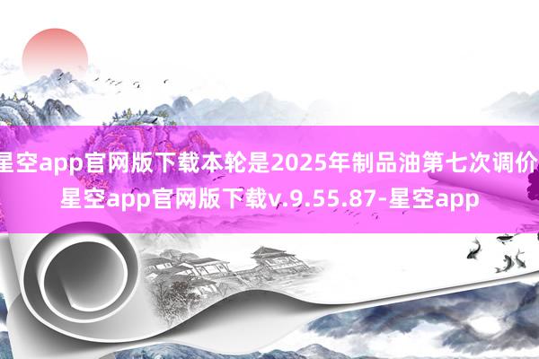 星空app官网版下载本轮是2025年制品油第七次调价-星空app官网版下载v.9.55.87-星空app