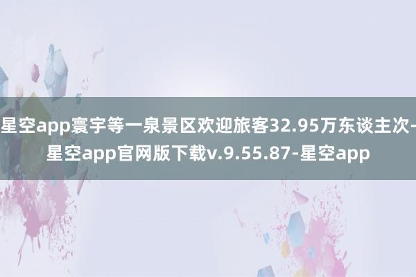 星空app寰宇等一泉景区欢迎旅客32.95万东谈主次-星空app官网版下载v.9.55.87-星空app