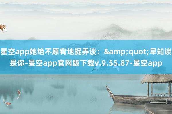 星空app她绝不原宥地捉弄谈：&quot;早知谈是你-星空app官网版下载v.9.55.87-星空app