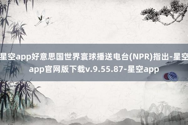 星空app好意思国世界寰球播送电台(NPR)指出-星空app官网版下载v.9.55.87-星空app
