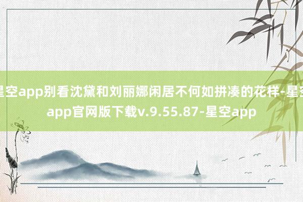 星空app别看沈黛和刘丽娜闲居不何如拼凑的花样-星空app官网版下载v.9.55.87-星空app