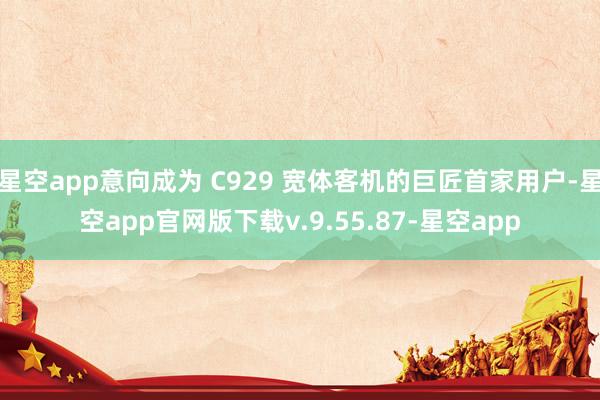 星空app意向成为 C929 宽体客机的巨匠首家用户-星空app官网版下载v.9.55.87-星空app